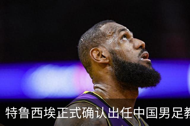 特鲁西埃正式确认出任中国男足教练组组长 邵佳一亲自邀请他助力国家队