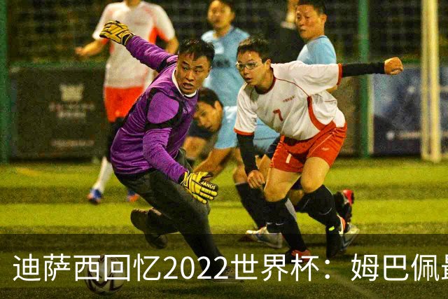 迪萨西回忆2022世界杯：姆巴佩最强，凯恩最难对付，登贝莱最搞笑